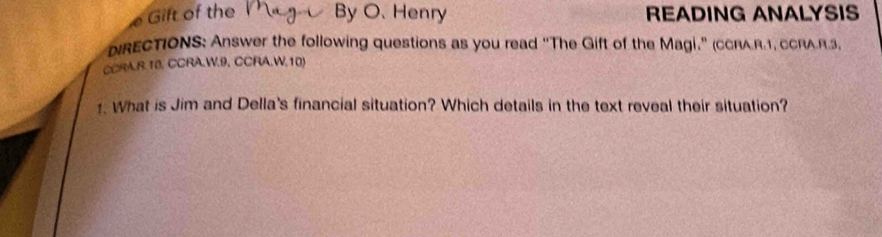 a Gift of the By O. Henry READING ANALYSIS 
NRECTIONS: Answer the following questions as you read "The Gift of the Magi." (cCRA.R.1, CCRAR.3, 
CCRA.R.10, CCRA.W.9, CCRA.W.10) 
1. What is Jim and Della's financial situation? Which details in the text reveal their situation?