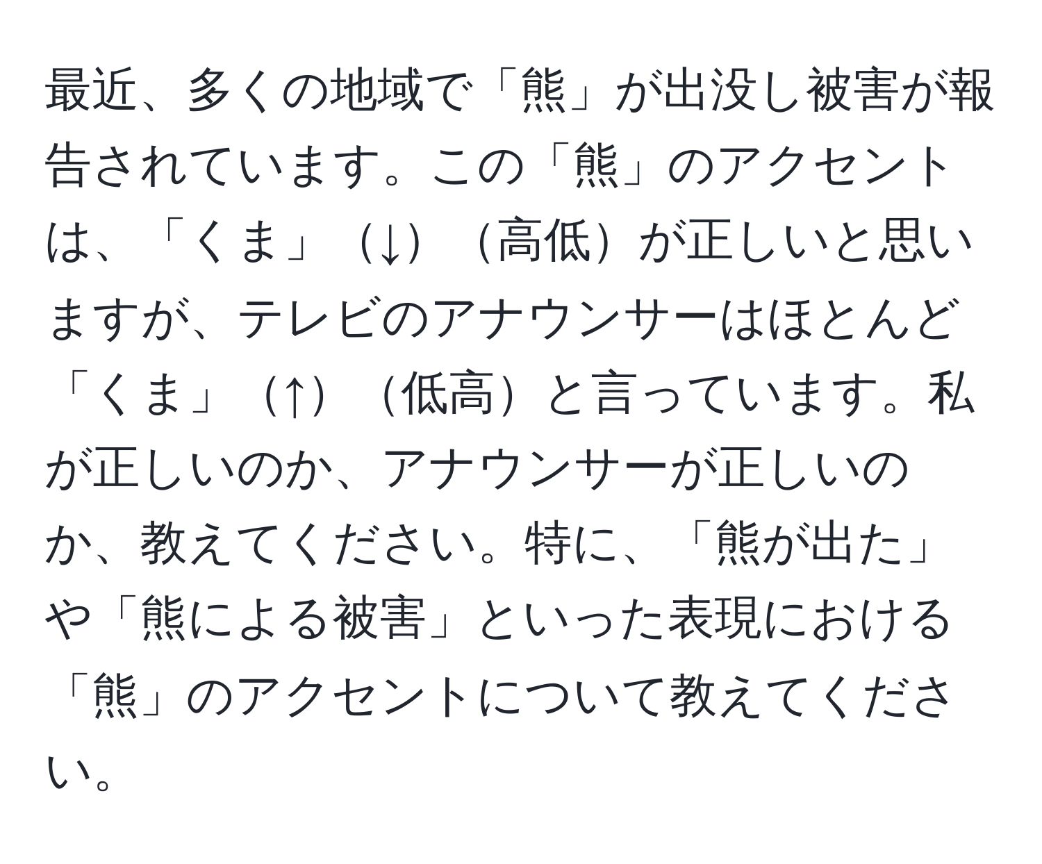 最近、多くの地域で「熊」が出没し被害が報告されています。この「熊」のアクセントは、「くま」↓高低が正しいと思いますが、テレビのアナウンサーはほとんど「くま」↑低高と言っています。私が正しいのか、アナウンサーが正しいのか、教えてください。特に、「熊が出た」や「熊による被害」といった表現における「熊」のアクセントについて教えてください。