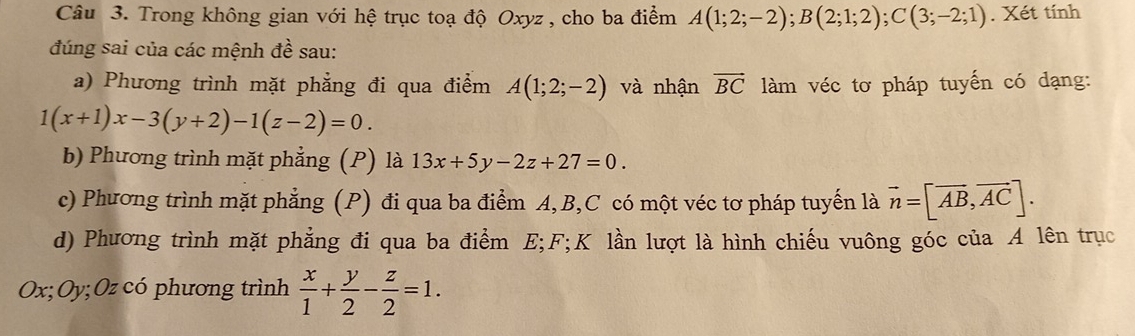 Trong không gian với hệ trục toạ độ Oxyz , cho ba điểm A(1;2;-2); B(2;1;2); C(3;-2;1). Xét tính 
đúng sai của các mệnh đề sau: 
a) Phương trình mặt phẳng đi qua điểm A(1;2;-2) và nhận vector BC làm véc tơ pháp tuyến có dạng:
1(x+1)x-3(y+2)-1(z-2)=0. 
b) Phương trình mặt phẳng (P) là 13x+5y-2z+27=0. 
c) Phương trình mặt phẳng (P) đi qua ba điểm A, B, C có một véc tơ pháp tuyến là vector n=[vector AB,vector AC]. 
d) Phương trình mặt phẳng đi qua ba điểm E; F; K lần lượt là hình chiếu vuông góc của A lên trục
Ox; Oy; Oz có phương trình  x/1 + y/2 - z/2 =1.