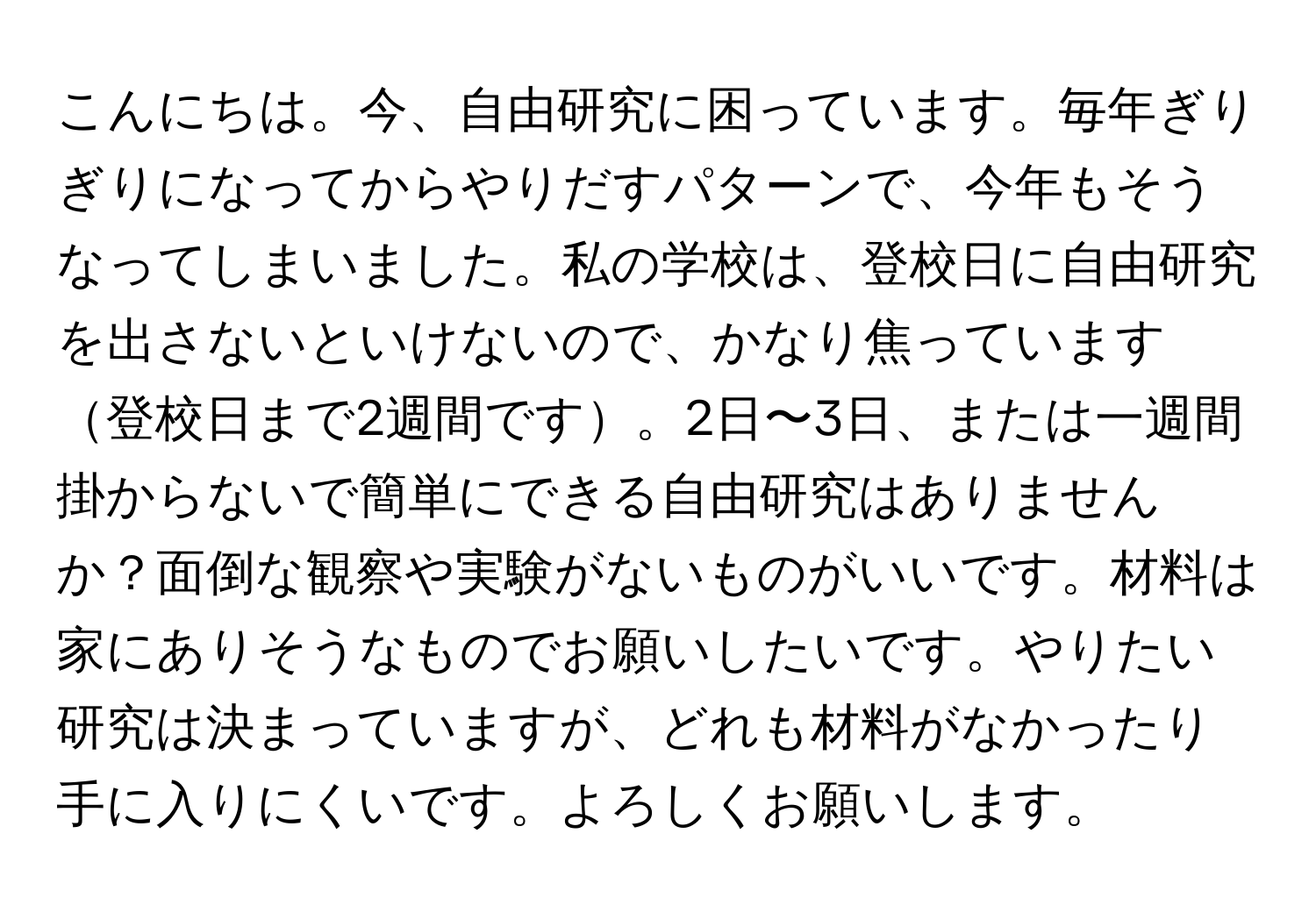 こんにちは。今、自由研究に困っています。毎年ぎりぎりになってからやりだすパターンで、今年もそうなってしまいました。私の学校は、登校日に自由研究を出さないといけないので、かなり焦っています登校日まで2週間です。2日〜3日、または一週間掛からないで簡単にできる自由研究はありませんか？面倒な観察や実験がないものがいいです。材料は家にありそうなものでお願いしたいです。やりたい研究は決まっていますが、どれも材料がなかったり手に入りにくいです。よろしくお願いします。