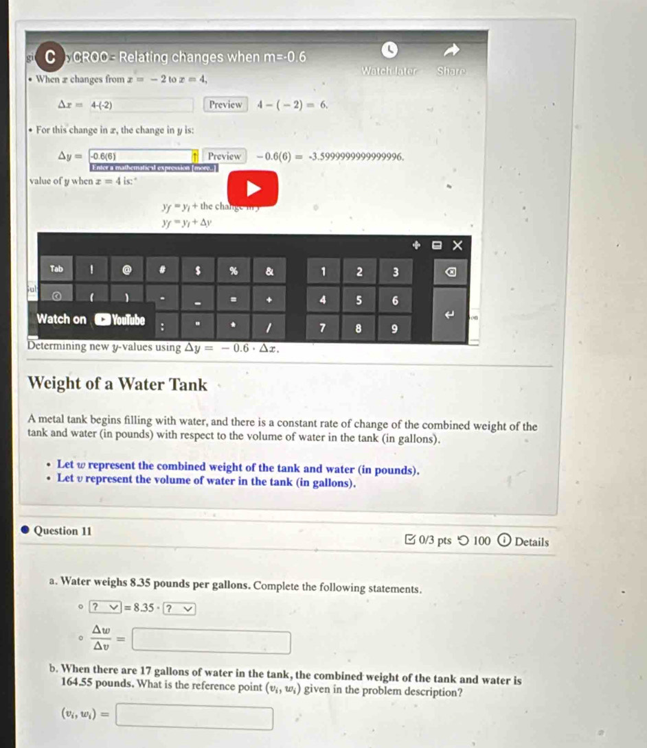 CROO - Relating changes when m=-0.6
Watch later Share 
When 2 changes from x=-2 to x=4,
△ x=4-(-2) Preview 4-(-2)=6. 
For this change in x, the change in y is:
△ y= -0.6(6) Preview -0.6(6)=-3.59999999999996. 
↑ 
Enter a mathematical expression [more..] 
value of y when x=4is : .
y_f=y_i+th
y_f=y_1+△ y
Tab 1 @ $ % 8 1 2 3 
Sut 1 1 - = + 4 5 6 
← o0 
Watch on YouTube : . * 1 7 8 9 
Determining new y -values using overline △ y=-0.6· △ x.
Weight of a Water Tank 
A metal tank begins filling with water, and there is a constant rate of change of the combined weight of the 
tank and water (in pounds) with respect to the volume of water in the tank (in gallons). 
Let ω represent the combined weight of the tank and water (in pounds). 
Let υrepresent the volume of water in the tank (in gallons). 
Question 11 0/3 pts つ 100 ⓘDetails 
a. Water weighs 8.35 pounds per gallons. Complete the following statements.
□ =8.35· a
 △ w/△ v =
□ 
b. When there are 17 gallons of water in the tank, the combined weight of the tank and water is
164.55 pounds. What is the reference point (v_i,w_i) given in the problem description?
(v_i,w_i)=□
