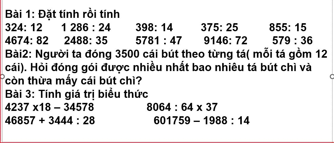 Đặt tính rồi tính
324:12 1286:24 398:14 375:25 855:15
4674:82 2488:35 5781:47 9146:72 579:36
Bài2: Người ta đóng 3500 cái bút theo từng tá( mỗi tá gồm 12
cái). Hỏi đóng gói được nhiều nhất bao nhiêu tá bút chì và 
còn thừa mấy cái bút chì? 
Bài 3: Tính giá trị biểu thức
4237* 18-34578
8064:64* 37
46857+3444:28
601759-1988:14