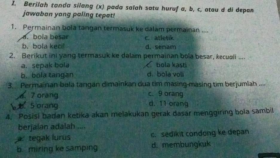 Berilah tanda silang (x) pada salah satu huruf a, b, c, atau d di depan
jawaban yang paling tepat!
1. Permainan bola tangan termasuk ke dalam permainan ....
a. bola besar c. atletik
b. bola kecil d. senam
2. Berikut ini yang termasuk ke dalam permainan bola besar, kecuali ....
a. sepak bola C. bola kasti
b. bola tangan d. bola voli
3. Permainan bola tangan dimainkan dua tim masing-masing tim berjumlah ....
a. 7 orang c. 9 orang
b o. 5 orang
d. 11 orang
4. Posisi badan ketika akan melakukan gerak dasar menggiring bola sambil
berjalan adalah ....
a tegak lurus c. sedikit condong ke depan
b. miring ke samping d. membungkuk