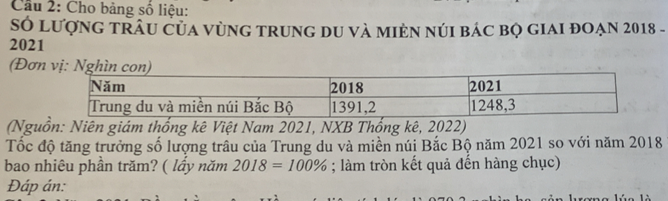 Cầu 2: Cho bảng số liệu: 
Số lượnG tRÂU Của vùNG tRunG dU và mIÈN núI bác bọ gIAI đOẠN 2018 - 
2021 
(Đơn vị: Nghìn con) 
(Nguồn: Niên giám thống kê Việt Nam 2021, NXB Thống kê, 2022) 
Tốc độ tăng trưởng số lượng trâu của Trung du và miền núi Bắc Bộ năm 2021 so với năm 2018
bao nhiêu phần trăm? ( lầy năm 2018=100%; làm tròn kết quả đến hàng chục) 
Đáp án: