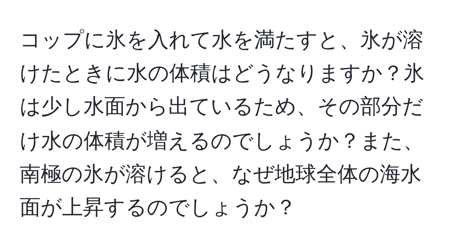 コップに氷を入れて水を満たすと、氷が溶けたときに水の体積はどうなりますか？氷は少し水面から出ているため、その部分だけ水の体積が増えるのでしょうか？また、南極の氷が溶けると、なぜ地球全体の海水面が上昇するのでしょうか？