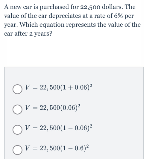 A new car is purchased for 22,500 dollars. The
value of the car depreciates at a rate of 6% per
year. Which equation represents the value of the
car after 2 years?
V=22,500(1+0.06)^2
V=22,500(0.06)^2
V=22,500(1-0.06)^2
V=22,500(1-0.6)^2