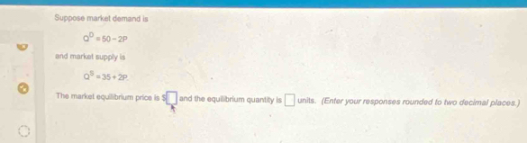 Suppose market demand is
Q^D=50-2P
and market supply is
Q^5=35+2P
The market equilibrium price is s□ and the equilibrium quantity is □ units. (Enter your responses rounded to two decimal places.)