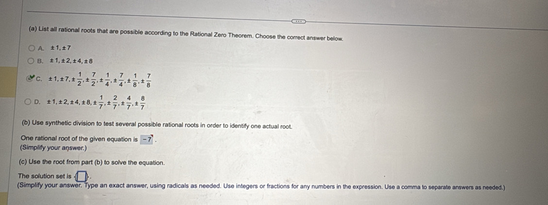 List all rational roots that are possible according to the Rational Zero Theorem. Choose the correct answer below.
A. ±1, ±7
B. ±1, ±2, ±4, ±8
'c. ± 1, ± 7, ±  1/2 , ±  7/2 , ±  1/4 , ±  7/4 , ±  1/8 , ±  7/8 
D. ± 1, ± 2, ± 4, ± 8, ±  1/7 , ±  2/7 , ±  4/7 , ±  8/7 
(b) Use synthetic division to test several possible rational roots in order to identify one actual root.
One rational root of the given equation is -7. 
(Simplify your answer.)
(c) Use the root from part (b) to solve the equation.
The solution set is □ 
(Simplify your answer. Type an exact answer, using radicals as needed. Use integers or fractions for any numbers in the expression. Use a comma to separate answers as needed.)