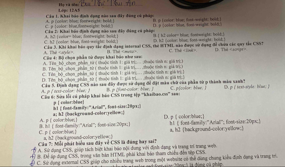 Họ và tên:_
Lớp: 12A5
Câu 1. Khai báo định dạng nào sau đây đúng cú pháp:
A. p color: blue; fontweight: bold; B. p color: blue; font-weight: bold;
C. p color: blue,fontweight: bold; D. p color: blue, font-weight: bold;
Câu 2: Khai báo định dạng nào sau đây đúng cú pháp:
A. h2:color= blue; fontweight: bold; B. h2 color= blue; fontweight: bold;
C. h2 color: blue, font-weight: bold; D. h2 color: blue; font-weight: bold;
Câu 3. Khi khai báo quy tắc định dạng internal CSS, thẻ HTML nào được sử dụng đề chứa các quy tắc CSS?
A. Thẻ. B. Thẻ. C. Thẻ. D. Thẻ.
 Câu 4: Bộ chọn phần tử được khai báo như sau:
A. Tên_bộ_chọn_phần_tử ( thuộc tính 1: giá trị;... ;thuộc tính n: giá trị;)
<option>B. Tên_bộ_chọn_phần_tử ( thuộc tính 1: giá trị,.. ,thuộc tính n: giá trị;)
<option>C. Tên_bộ_chọn_phần_từ  thuộc tính 1: giá trị;.. ;thuộc tính n: giá trị;
<option>D. Tên_bộ_chọn_phần_từ  thuộc tính 1: giá trị,.. ,thuộc tính n: giá trị;
Câu 5. Định dạng CSS nào sau đây được sử dụng đề đặt màu chữ của phần tử p thành màu xanh?
A. p  text-color: blue;  B. p font-color: blue;  <option>C. pcolor: blue;  <option>D. p  text-style: blue; 
 Câu 6: Sửa lỗi cú pháp khai báo CSS trong tệp “khaibao.css” sau:
p  color:blue
h1 font-family:”Arial”, font-size:20px;
a; h2 background-color:yellow;
A. p  color:blue; D. p  color:blue;
B. h1  font-family:”Arial”; font-size:20px; h1  font-family:"Arial'; font-size:20px;
C. p  color:blue; a, h2 background-color:yellow;
a, h2 background-color:yellow;
 Câu 7: Mỗi phát biểu sau đây về CSS là đúng hay sai?
A. Sử dụng CSS, giúp tách biệt khai báo nội dung với định dạng và trang trí trang web.
A B. Để áp dụng CSS, trong văn bản HTML phải khai báo tham chiếu đến tệp CSS.
 C. Sử dụng external CSS giúp cho nhiều trang web trong một website có thể dùng chung kiểu định dạng và trang trí.
Cd:ntsize:20px:1 là đúng cú pháp.