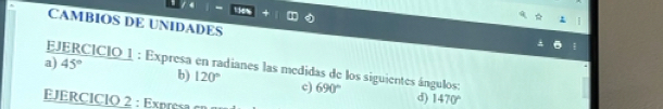 te 
CAMBIOS DE UNIDADES 
a) JERCICIO 1 : Expresa en radianes las medidas de los siguientes ángulos: 45°
b) 120° c) 690° d) 1470°
JERCIClO 2 : Exp e