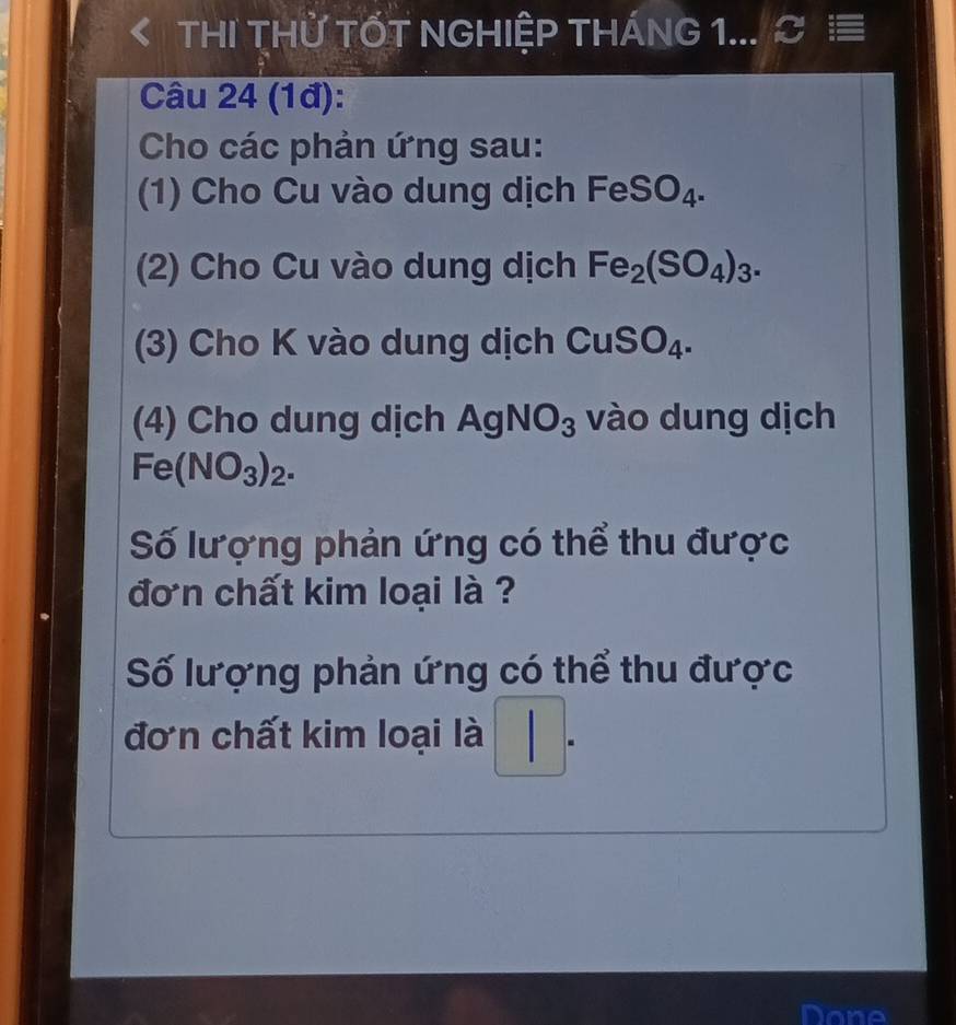 THI THử TỐT NGHIỆP THÁNG 1... C ≡ 
Câu 24 (1đ): 
Cho các phản ứng sau: 
(1) Cho Cu vào dung dịch FeSO_4. 
(2) Cho Cu vào dung dịch Fe_2(SO_4)_3. 
3) Cho K vào dung dịch CuSO_4. 
(4) Cho dung dịch AgNO_3 vào dung dịch
Fe(NO_3)_2. 
Số lượng phản ứng có thể thu được 
đơn chất kim loại là ? 
Số lượng phản ứng có thể thu được 
đơn chất kim loại là |. 
Done