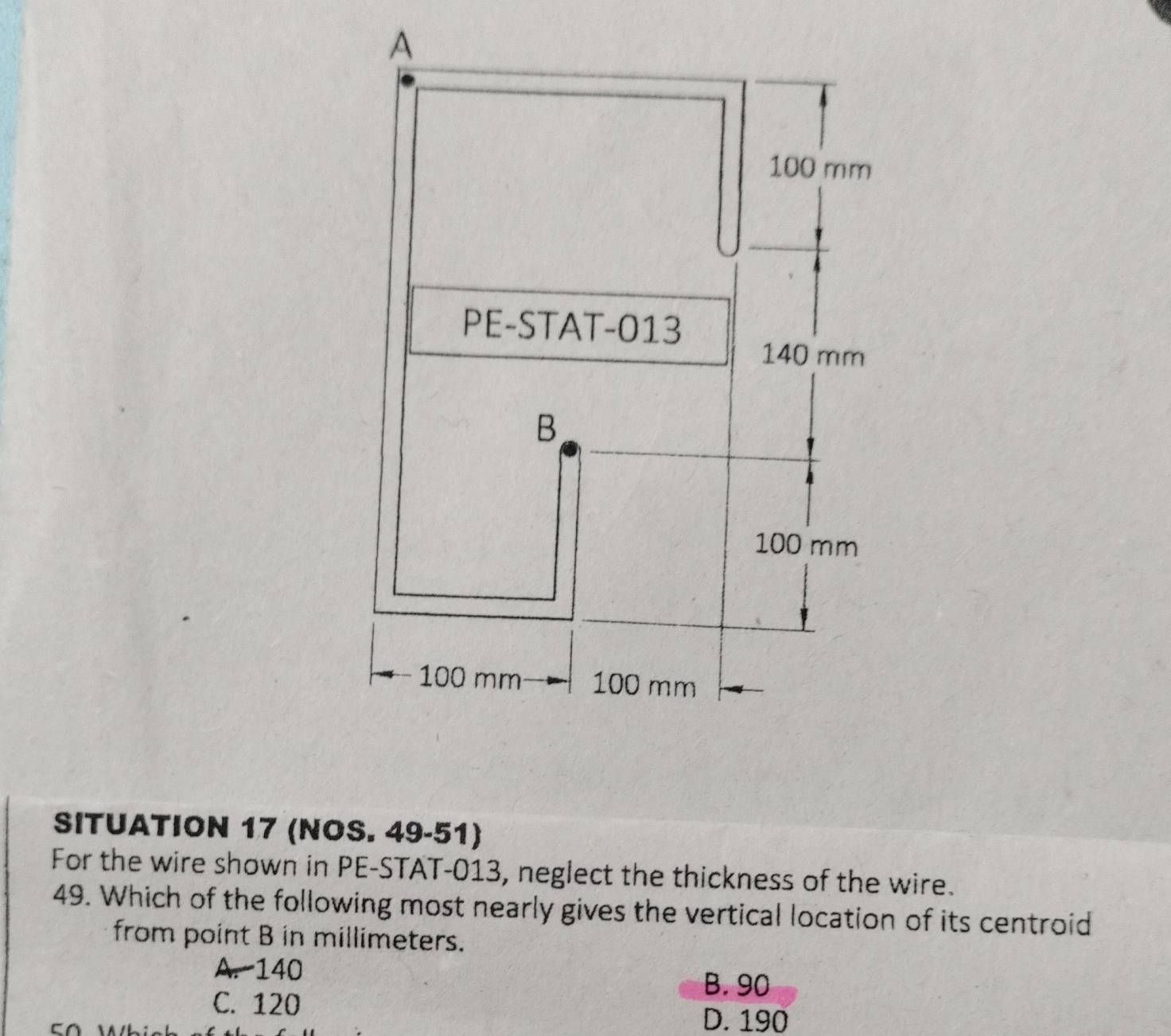 SITUATION 17 (NOS. 49-51)
For the wire shown in PE-STAT-013, neglect the thickness of the wire.
49. Which of the following most nearly gives the vertical location of its centroid
from point B in millimeters.
A. 140
B. 90
C. 120
D. 190