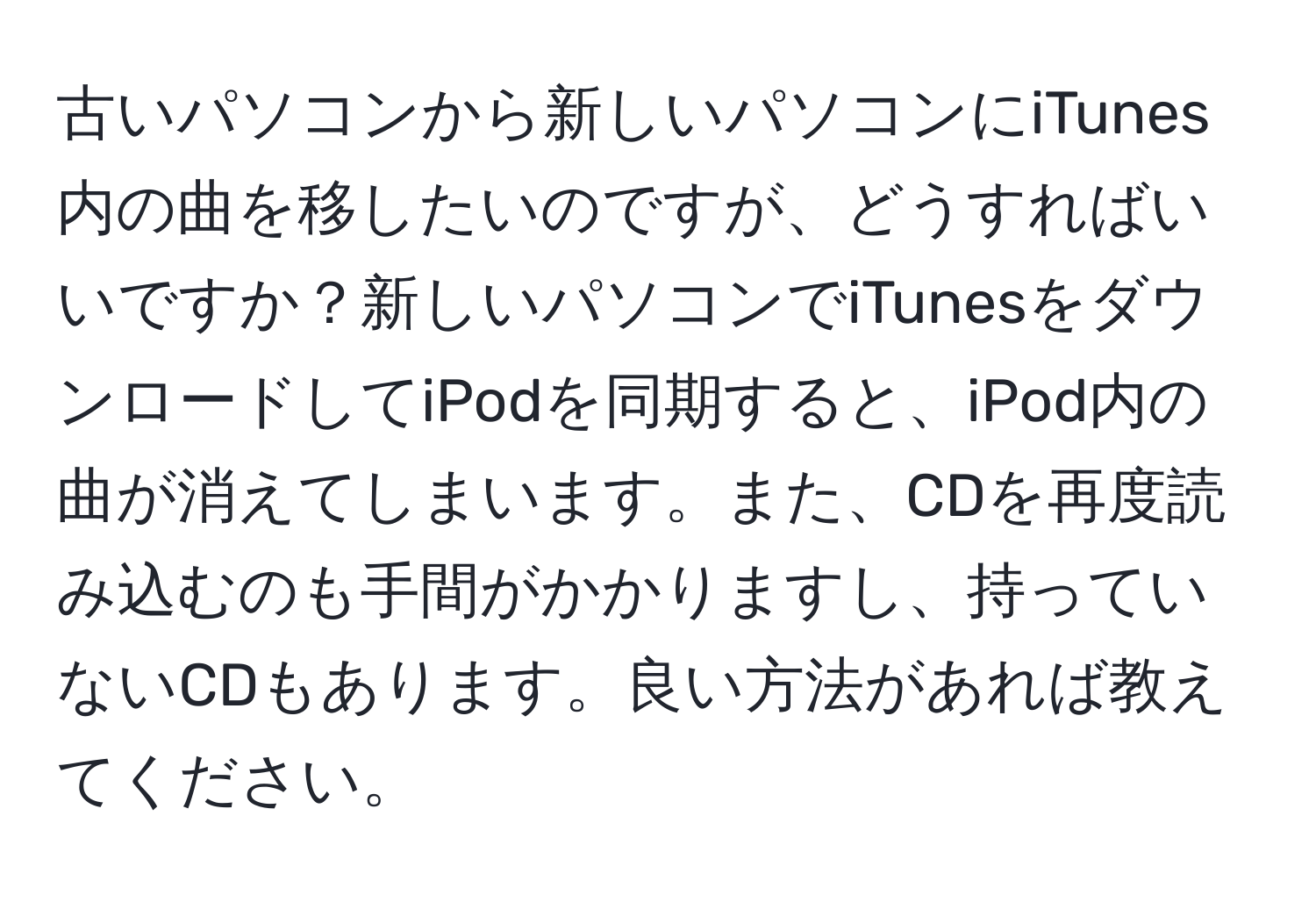 古いパソコンから新しいパソコンにiTunes内の曲を移したいのですが、どうすればいいですか？新しいパソコンでiTunesをダウンロードしてiPodを同期すると、iPod内の曲が消えてしまいます。また、CDを再度読み込むのも手間がかかりますし、持っていないCDもあります。良い方法があれば教えてください。