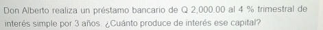 Don Alberto realiza un préstamo bancario de Q 2,000.00 al 4 % trimestral de 
interés simple por 3 años. ¿Cuánto produce de interés ese capital?