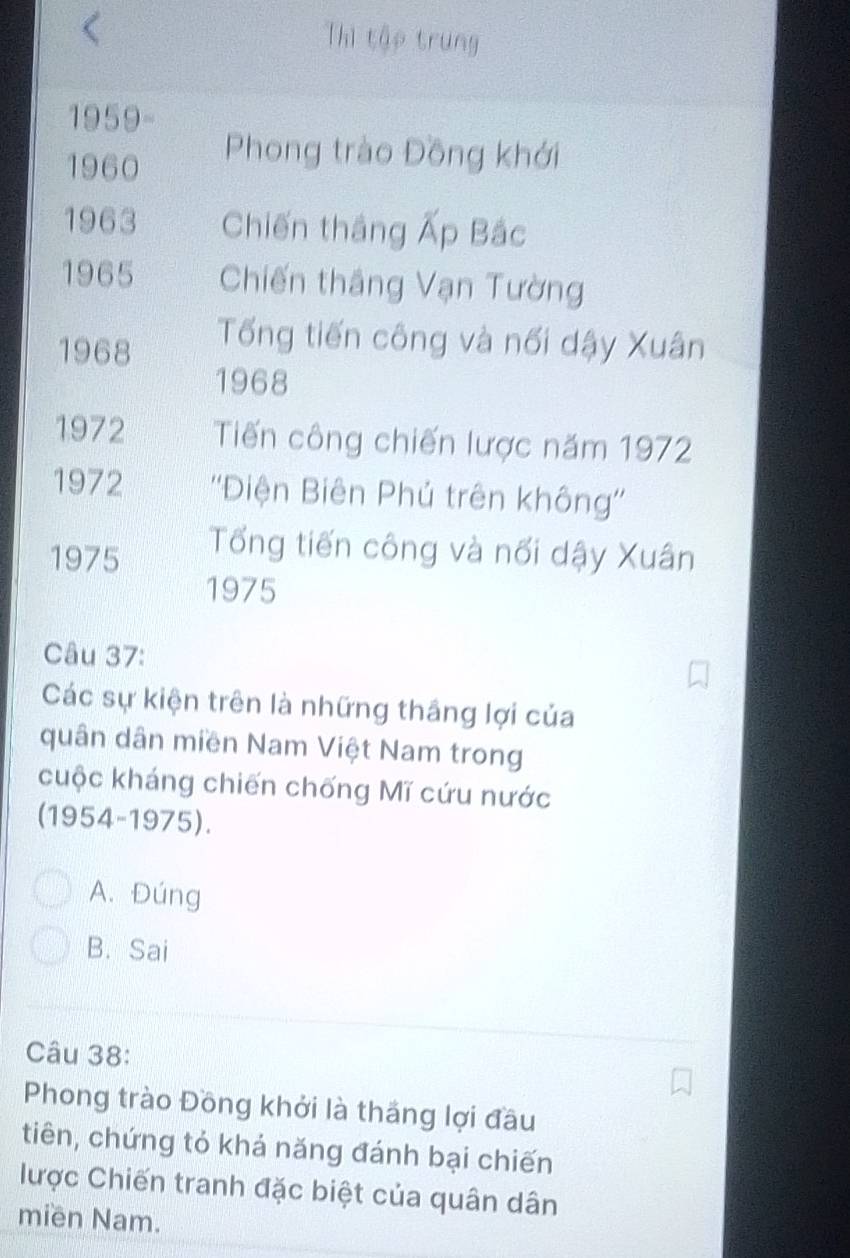 Thì tập trung
1959-
1960
Phong trào Đồng khới
1963 Chiến thắng Ấp Bắc
1965 Chiến thắng Vạn Tường
1968
Tống tiến công và nối dậy Xuân
1968
1972 Tiến công chiến lược năm 1972
1972 ''Điện Biên Phú trên không''
1975
Tổng tiến công và nổi dậy Xuân
1975
Câu 37:
Các sự kiện trên là những thắng lợi của
quân dân miền Nam Việt Nam trong
cuộc kháng chiến chống Mĩ cứu nước
(1954-1975).
A. Đúng
B. Sai
Câu 38:
Phong trào Đồng khởi là thắng lợi đầu
tiên, chứng tỏ khả năng đánh bại chiến
lược Chiến tranh đặc biệt của quân dân
miền Nam.