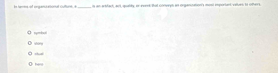 In terms of organizational culture, a_ is an artifact, act, quality, or event that conveys an organization's most important values to others.
symbol
story
ritual
hero