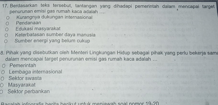 Berdasarkan teks tersebut, tantangan yang dihadapi pemerintah dalam mencapai target
penurunan emisi gas rumah kaca adalah ....
Kurangnya dukungan internasional
Pendanaan
Edukasi masyarakat
Keterbatasan sumber daya manusia
Sumber energi yang belum cukup
8. Pihak yang disebutkan oleh Menteri Lingkungan Hidup sebagai pihak yang perlu bekerja sam
dalam mencapai target penurunan emisi gas rumah kaca adalah ...
Pemerintah
Lembaga internasional
Sektor swasta
Masyarakat
Sektor perbankan
Bacalah infografis berita berikut untuk meniawah soal nomor 19-20