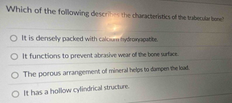 Which of the following describes the characteristics of the trabecular bone?
It is densely packed with calcium hydroxyapatite.
It functions to prevent abrasive wear of the bone surface.
The porous arrangement of mineral helps to dampen the load.
It has a hollow cylindrical structure.