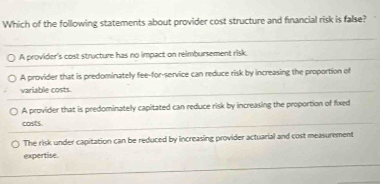 Which of the following statements about provider cost structure and financial risk is false?
A provider's cost structure has no impact on reimbursement risk.
A provider that is predominately fee-for-service can reduce risk by increasing the proportion of
variable costs.
A provider that is predominately capitated can reduce risk by increasing the proportion of fixed
costs.
The risk under capitation can be reduced by increasing provider actuarial and cost measurement
expertise.