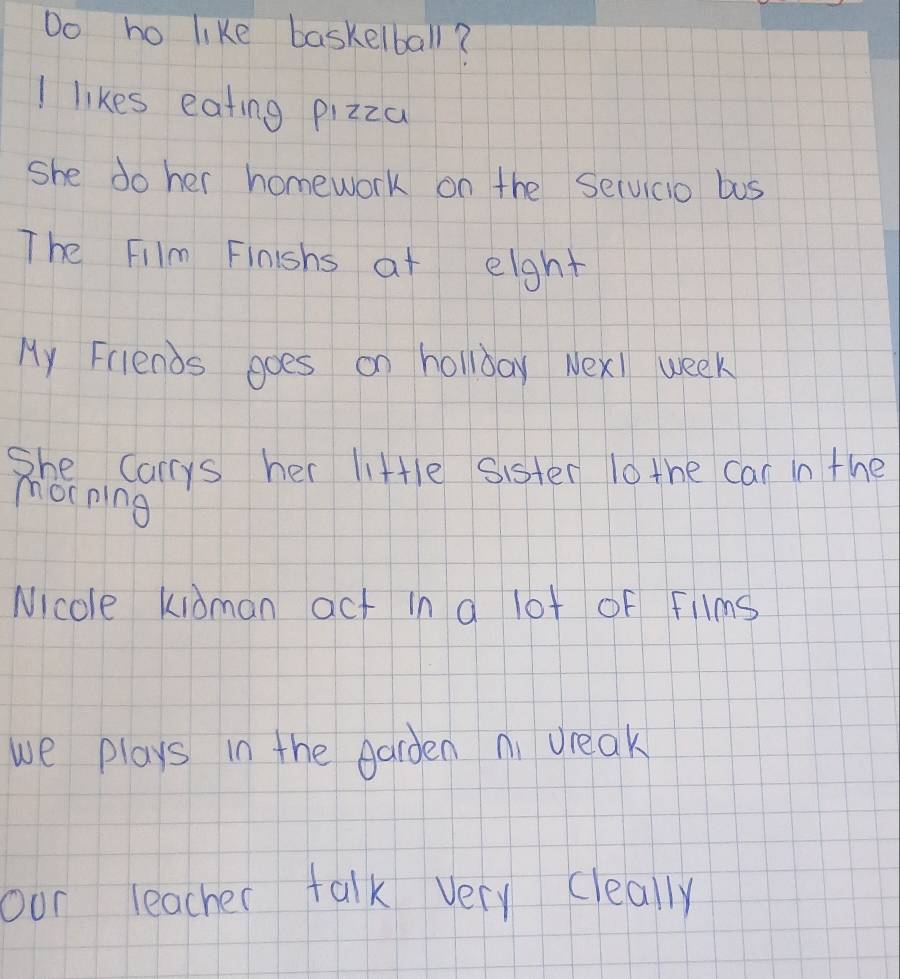 Do ho like baskelball? 
I likes eating pizza 
she do her homework on the Selvicio bus 
The Film Finishs at eight 
My Friends goes on hollday Nexl week 
She Carys her little sister l0 the car in the 
morning 
Nicole kidman act in a lot of Fllms 
we plays in the Aarden ni dreak 
our teacher talk very cleally