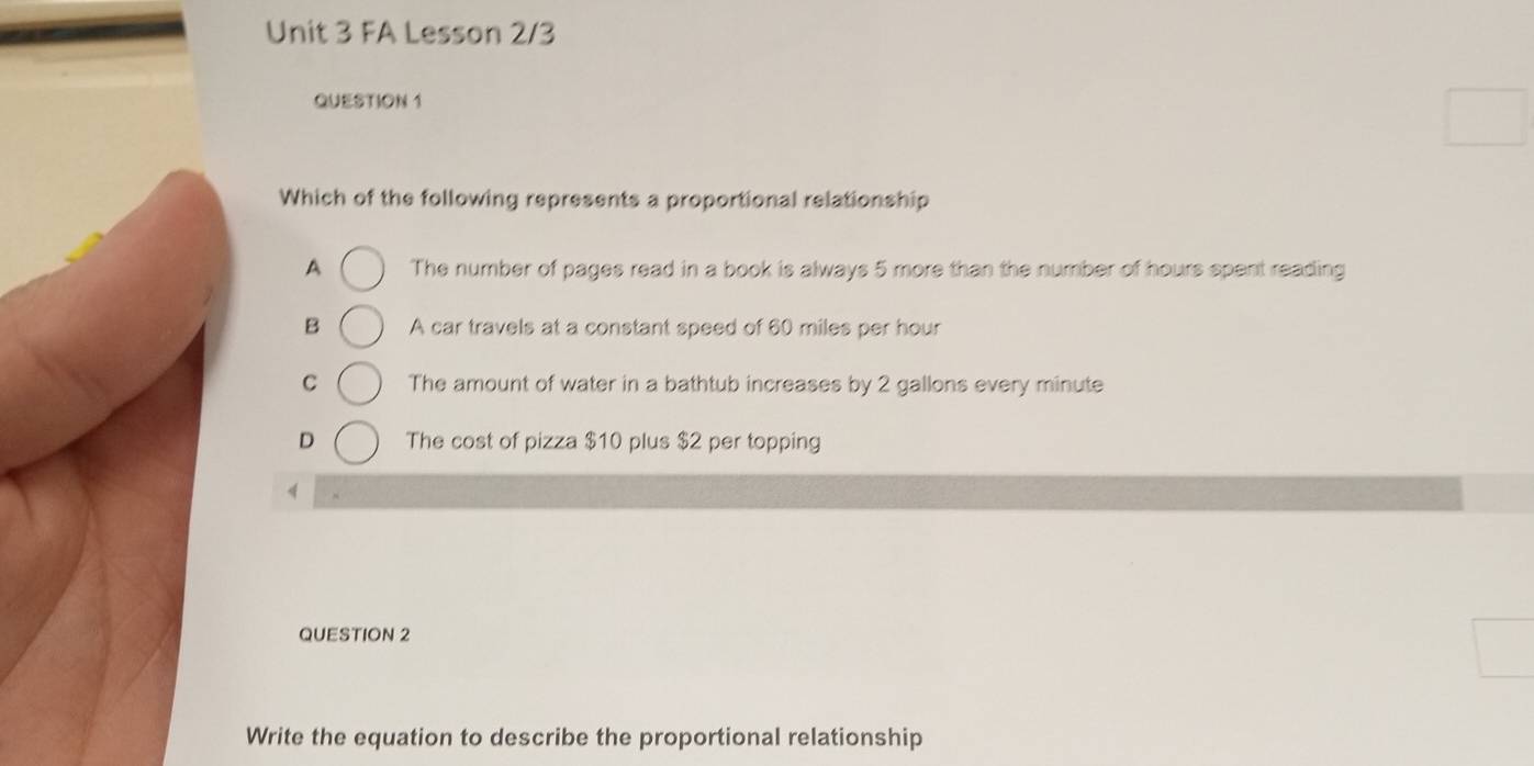 FA Lesson 2/3
QUESTION 1
Which of the following represents a proportional relationship
A The number of pages read in a book is always 5 more than the number of hours spent reading
B A car travels at a constant speed of 60 miles per hour
C The amount of water in a bathtub increases by 2 gallons every minute
D The cost of pizza $10 plus $2 per topping
<
QUESTION 2
Write the equation to describe the proportional relationship