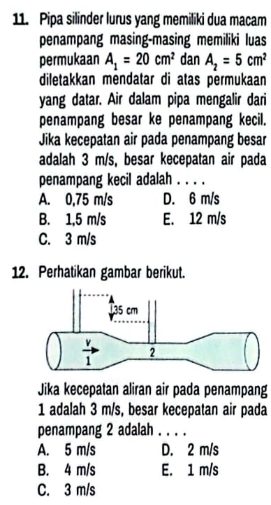 Pipa silinder lurus yang memiliki dua macam
penampang masing-masing memiliki luas
permukaan A_1=20cm^2 dan A_2=5cm^2
diletakkan mendatar di atas permukaan
yang datar. Air dalam pipa mengalir dari
penampang besar ke penampang kecil.
Jika kecepatan air pada penampang besar
adalah 3 m/s, besar kecepatan air pada
penampang kecil adalah . . . .
A. 0,75 m/s D. 6 m/s
B. 1,5 m/s E. 12 m/s
C. 3 m/s
12. Perhatikan gambar berikut.
Jika kecepatan aliran air pada penampang
1 adalah 3 m/s, besar kecepatan air pada
penampang 2 adalah . . . .
A. 5 m/s D. 2 m/s
B. 4 m/s E. 1 m/s
C. 3 m/s