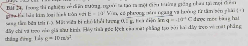 Trong thí nghiệm về điện trường, người ta tạo ra một điện trường giống nhau tại mọi điểm 
giữa hai bản kim loại hình tròn với E=10^5V/m , có phương nằm ngang và hướng từ tẩm bên phải (+) 
sang tầm bên trái (-). Một viên bi nhó khối lượng 0, 1 g, tích điện âm q=-10^(-8)C được móc bằng hai 
dãy chỉ và treo vào giá như hình. Hãy tính góc lệch của mặt phẳng tạo bởi hai dây treo và mặt phăng 
thẳng đứng. Lấy g=10m/s^2.