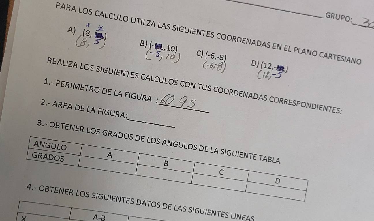 GRUPO: 
t 
A) (8, 
PARA LOS CALCULO UTILZA LAS SIGUIENTES COORDENADAS EN EL PLANO CARTESIANO 
B) (-1,10) C) (-6,-8) D) (12,-)
REALIZA LOS SIGUIENTES CALCULOS CON TUS COORDENADAS CORRESPONDIENTES 
1.- PERIMETRO DE LA FIGURA : 
_ 
2.- AREA DE LA FIGURA:_ 
3.- OBTENER LOS 
OS DE LAS SIGUIENTES LINEAS 
A -B