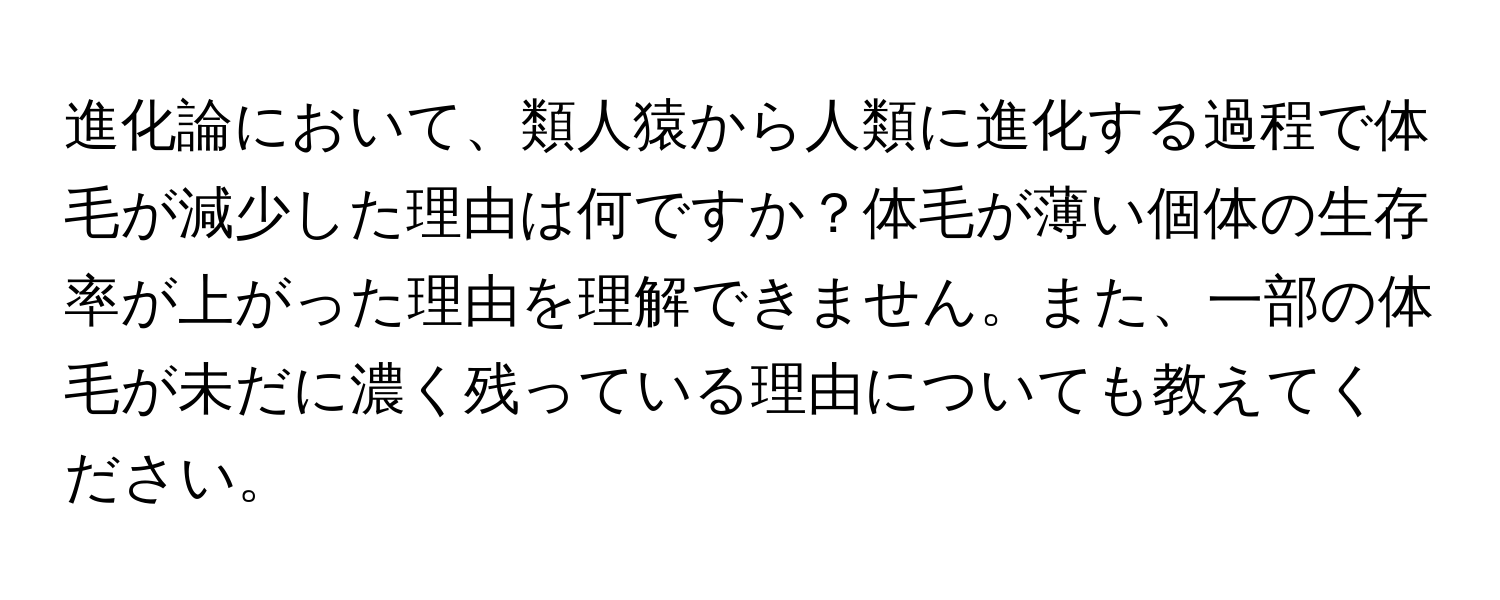 進化論において、類人猿から人類に進化する過程で体毛が減少した理由は何ですか？体毛が薄い個体の生存率が上がった理由を理解できません。また、一部の体毛が未だに濃く残っている理由についても教えてください。