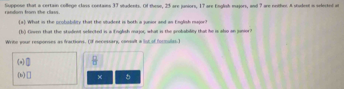 Suppose that a certain college class contains 37 students. Of these, 25 are juniors, 17 are English majors, and 7 are neither. A student is selected at 
random from the class. 
(a) What is the probability that the student is both a junior and an English major? 
(b) Given that the student selected is a English major, what is the probability that he is also an junior? 
Write your responses as fractions. (If necessary, consult a list of formulas.) 
(a) □  □ /□  
(b) □ 
×