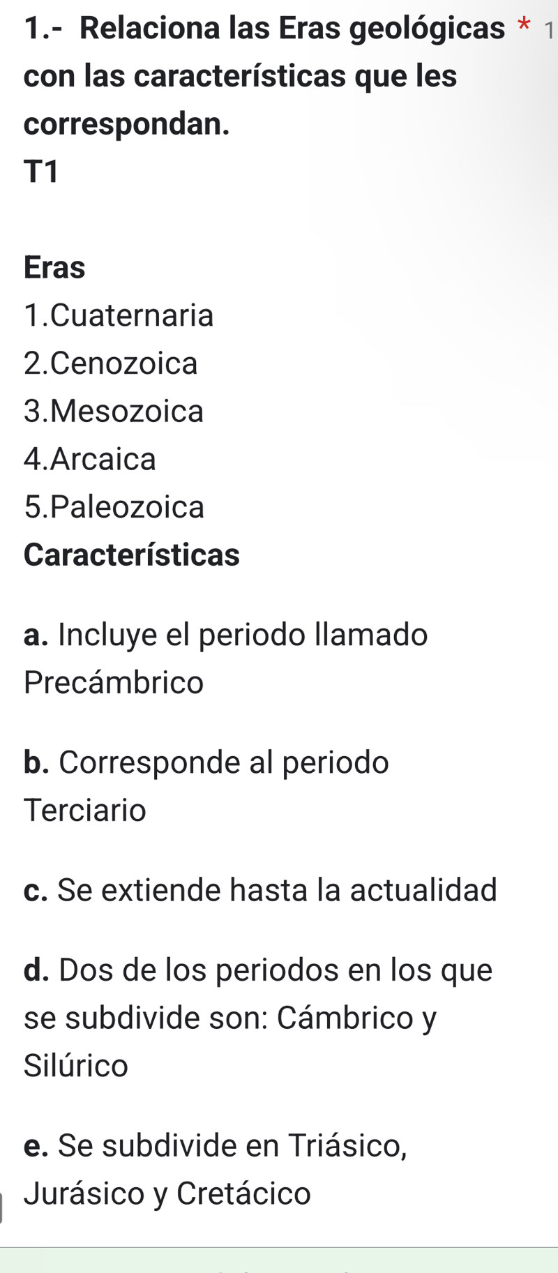 1.- Relaciona las Eras geológicas * 1 
con las características que les 
correspondan. 
T1 
Eras 
1.Cuaternaria 
2.Cenozoica 
3.Mesozoica 
4.Arcaica 
5.Paleozoica 
Características 
a. Incluye el periodo llamado 
Precámbrico 
b. Corresponde al periodo 
Terciario 
c. Se extiende hasta la actualidad 
d. Dos de los periodos en los que 
se subdivide son: Cámbrico y 
Silúrico 
e. Se subdivide en Triásico, 
Jurásico y Cretácico