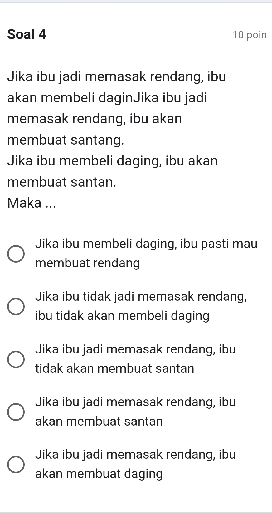 Soal 4 10 poin
Jika ibu jadi memasak rendang, ibu
akan membeli daginJika ibu jadi
memasak rendang, ibu akan
membuat santang.
Jika ibu membeli daging, ibu akan
membuat santan.
Maka ...
Jika ibu membeli daging, ibu pasti mau
membuat rendang
Jika ibu tidak jadi memasak rendang,
ibu tidak akan membeli daging
Jika ibu jadi memasak rendang, ibu
tidak akan membuat santan
Jika ibu jadi memasak rendang, ibu
akan membuat santan
Jika ibu jadi memasak rendang, ibu
akan membuat daging