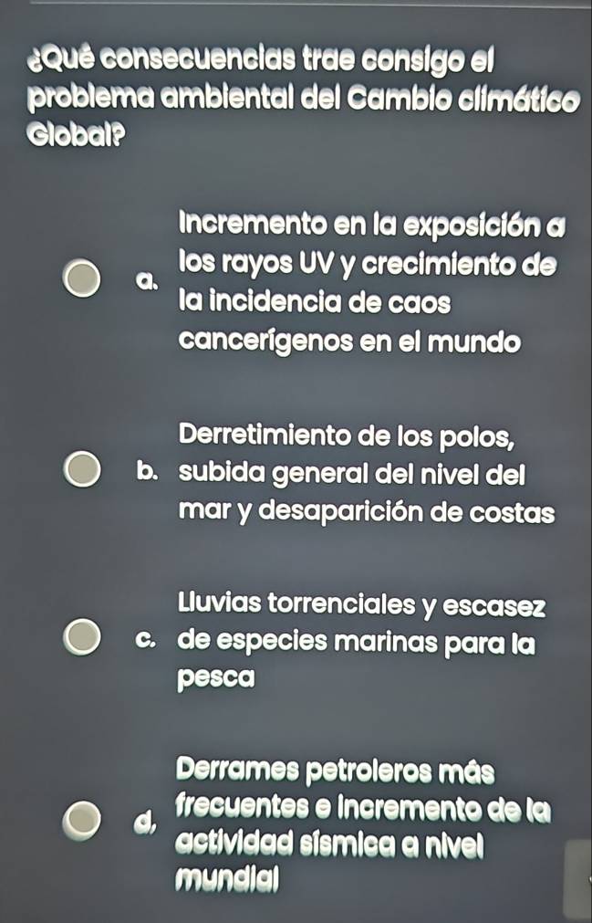 ¿Qué consecuencias trae consigo el
problema ambiental del Cambio climático
Global?
Incremento en la exposición a
los rayos UV y crecimiento de
la incidencia de caos
cancerígenos en el mundo
Derretimiento de los polos,
b. subida general del nivel del
mar y desaparición de costas
Lluvias torrenciales y escasez
c. de especies marinas para la
pesca
Derrames petroleros más
d, frecuentes e incremento de la
actividad sísmica a nivel 
mundial