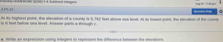 Inesday HOMEWORK (8/28): 1-4: Subtract Integers Aug 29 - 11:59 pm 
4.PS-15 Question Help 
At its highest point, the elevation of a county is 5,762 feet above sea level. At its lowest point, the elevation of the county 
is 6 feet below sea level. Answer parts a through c. 
a. Write an expression using integers to represent the difference between the elevations.