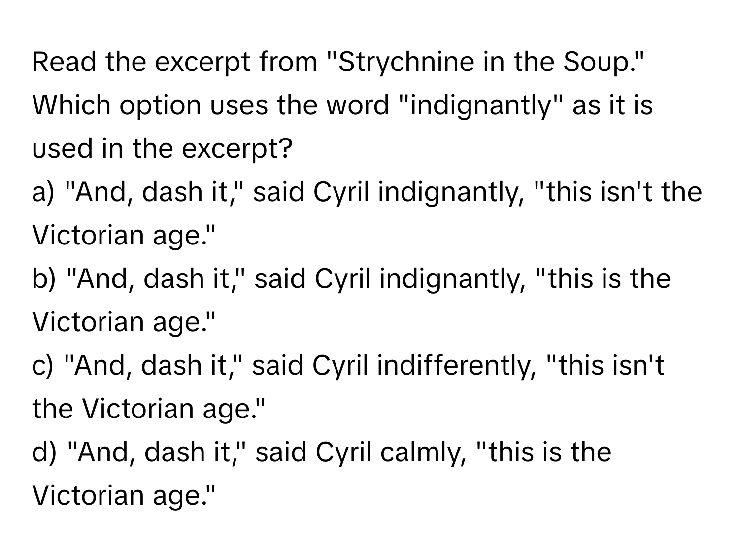 Read the excerpt from "Strychnine in the Soup." Which option uses the word "indignantly" as it is used in the excerpt?

a) "And, dash it," said Cyril indignantly, "this isn't the Victorian age."
b) "And, dash it," said Cyril indignantly, "this is the Victorian age."
c) "And, dash it," said Cyril indifferently, "this isn't the Victorian age."
d) "And, dash it," said Cyril calmly, "this is the Victorian age."