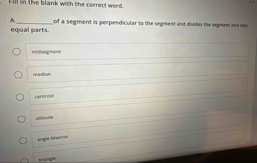 Fill in the blank with the correct word.
A _of a segment is perpendicular to the segment and divides the segment into two 
equal parts.
midsegment
median
centroid
altitude
angle bisector
triangle