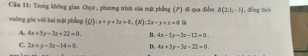 Trong không gian Oxyz , phương trình của mặt phẳng (P) đi qua điểm B(2;1;-3) , đồng thời
vuống góc với hai mặt phẳng (Q): x+y+3z=0 , (R): 2x-y+z=0 là
A. 4x+5y-3z+22=0.
B. 4x-5y-3z-12=0.
C. 2x+y-3z-14=0. D. 4x+5y-3z-22=0.