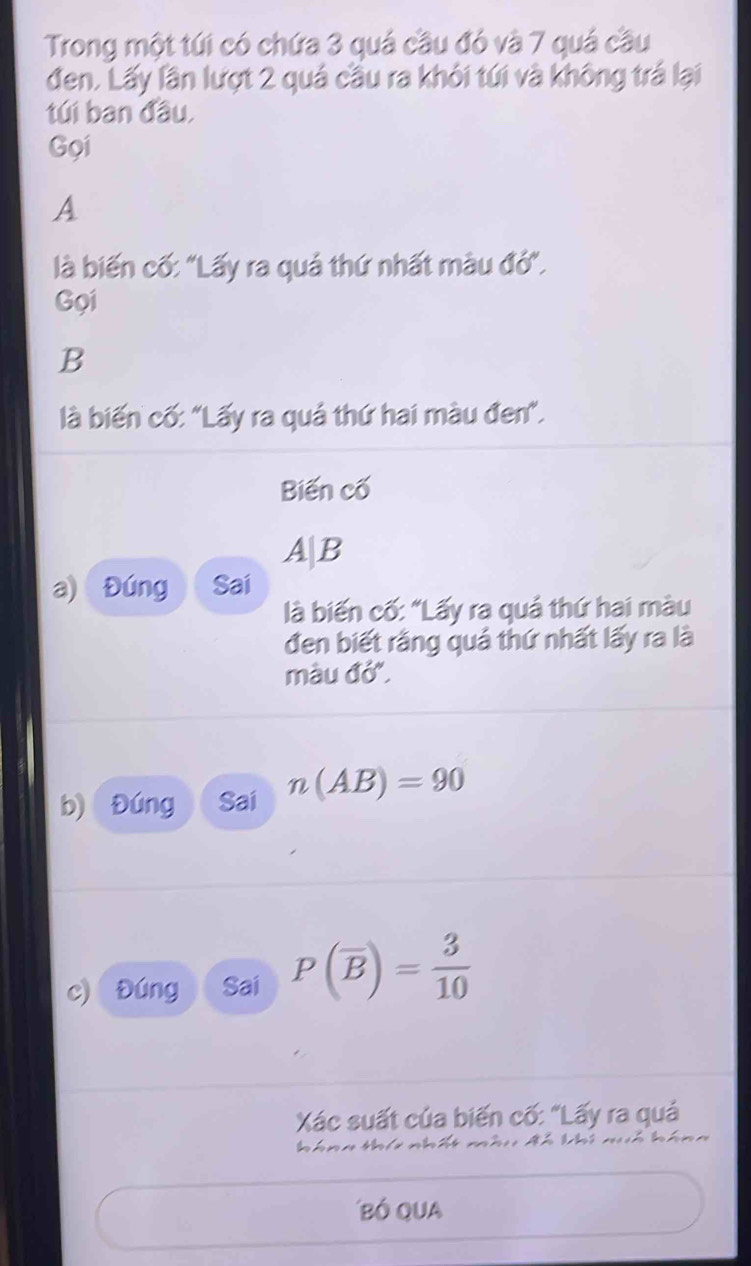 Trong một túi có chứa 3 quá cầu đó và 7 quá cầu 
đen. Lấy lần lượt 2 quả cầu ra khỏi túi và không trá lại 
túi ban đầu, 
Gọi 
A 
là biến cố: "Lấy ra quả thứ nhất màu đó". 
Gọi 
B 
là biến cố: "Lấy ra quả thứ hai màu đen". 
Biến cố
A|E
a) Đúng Sai 
là biến cố: "Lấy ra quả thứ hai màu 
đen biết rằng quả thứ nhất lấy ra là 
màu đớ". 
b) Đúng Sai n(AB)=90
c) Đúng Sai P(overline B)= 3/10 
Xác suất của biến cố: "Lấy ra quả 
n i A h k i n h á n 
Bó QUa