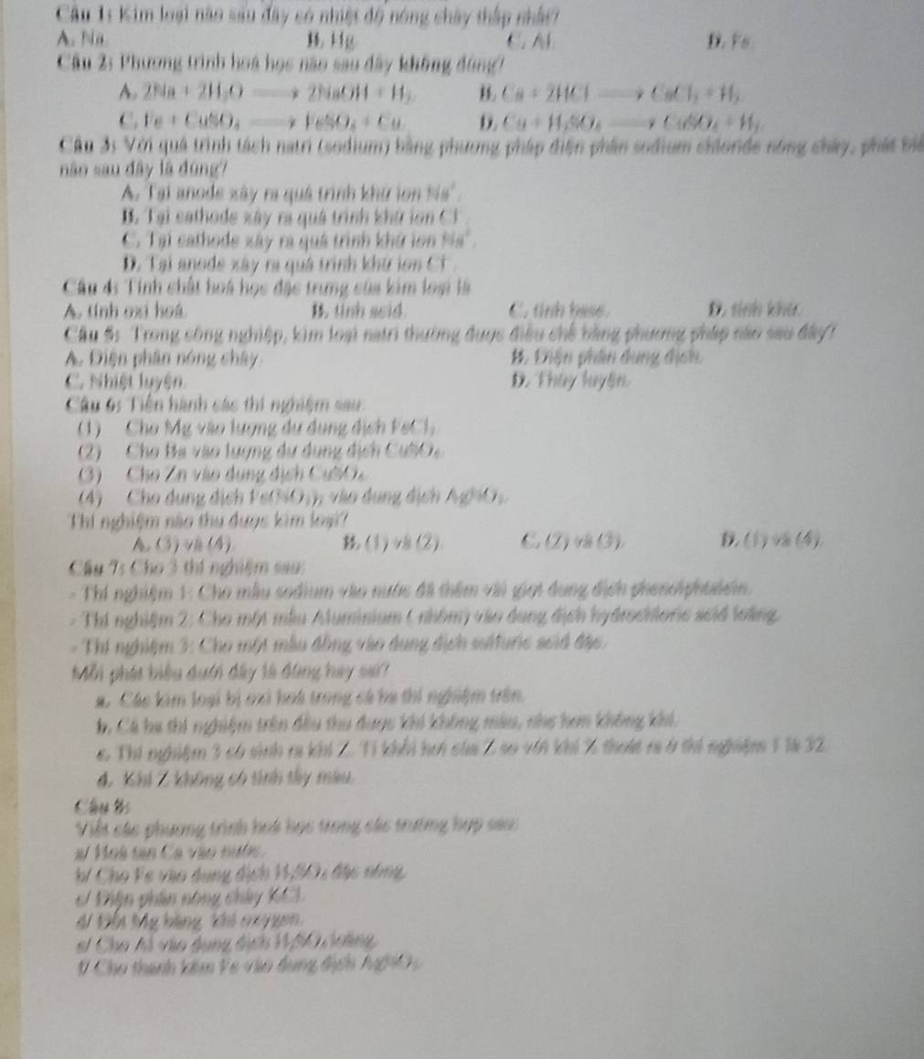 Kim loại nào sau đây có nhiệt độ nóng chây thấp nhất
A. Na B.Hg C. AB D. FB
Câu 2: Phương trình hoá học nào sau đây không đùng
A. 2Na+2H_2Oto 2NaOH+H_2 Ca+2HClto CaCl_2+H_2
C. Fe+CuSO_4to FeSO_4+Cu D. Cu+H_2SO_4to CuSO_4+H_2
Cầu 31 Với quá trình tách natri (sodium) bằng phương pháp điện phần sodium chlorde nòng chây, phát bể
nào sau đây là đúng?
A. Tại anode xây ra quá trình khứ lon Nis'.
B. Tại cathode xây ra quá trình khứ lon C
C. Tại cathode xây ra quá trình khứ in 48°
D. Tại anode xây ra quá trình khứ lon CF 
Câu 4: Tính chất hoá học đặc trưng sủa kim loại là
A. tính oxi hoá B. tinh seid. C. tỉnh hase. D. sinh khả.
Cầu 5: Trong công nghiệp, kim loại natri thường được điều chế bằng phương pháp não sau đây?
A. Diện phân nóng chây. #. Lhận phân dụng địch
C. Nhiệt luyện. D. Thây luyện.
Câu 6: Tiền hành các thí nghiệm sau:
1) Cho Mỹ vào lượng dự dụng dịch FeCl
2)  Cho Ba vào lượng dự dụng dịch CubO 
3)  Cho Zn vào dụng dịch Cuờ  
(4) Cho dụng dịch Fe(NOnh vào dụng địch AghO   
Thí nghiệm nào thu đuợc kim loại?
A (3) v (4) (1)v(2) C. (2) và (3). 1(1) v (4)
Cầu 75 Cho 3 thí nghiệm sau:
- Thí nghiệm 1: Cho mẫu sodium vào nước đã thêm với giọi đung địch phenoiphulsin.
- Thí nghiệm 2: Cho một mẫu Aluminium ( nhôm) vào dung địch hydrochloric scid loàng.
- Thí nghiệm 3: Cho một mẫu đồng vào dụng địch sulturic scid đặc.
Mỗi phát biểu dưới đây là đùng hay sai?
a. Các lim loại bị oại hoà trong cá ba thi nghiệm trên.
h. Cá ha thi nghiệm trên đầu thu được khi không màu, nhẹ hơn không khí.
c Thí nghiệm 3 có sinh ra khí Z. Tỉ khổi hơi của 2 so với khí % thoát r 6 thí nghiệm 1 là 32.
4. Khí Z không có tính tây màu
Câu Bs
Viết các phương trình hoá học trong các trường hợp sau
# Hoà tạn Ca vào nuớ  
*/ Cho Fe vào dụng địch 11,S0u đặc nông,
Điện phân nông chây KCL
# Đổn Mỹ bàng Vi cu gen
el Cho Al vào dụng địch 11,50 coing
# Cho thanh kêm Ve vào đụng địch AghO
