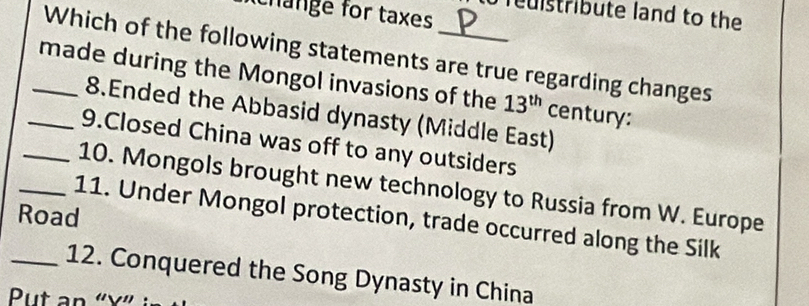 change for taxes 
Teuistribute land to the 
Which of the following statements are true regarding changes 
_made during the Mongol invasions of the 13^(th) century: 
8.Ended the Abbasid dynasty (Middle East) 
9.Closed China was off to any outsiders 
_10. Mongols brought new technology to Russia from W. Europe 
Road 11. Under Mongol protection, trade occurred along the Silk 
_12. Conquered the Song Dynasty in China 
Put an “ x ”