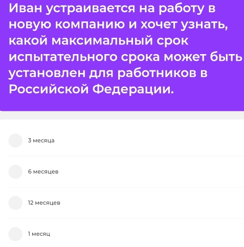 Иван устраивается на работу в
новую комланию и хочет узнать,
какой максимальный срок
исπытательного срока может быеть
установлен для работников в
Ροссийской Федерации.
3 месяца
6 месяцев
12 месяцев
1 меCяц