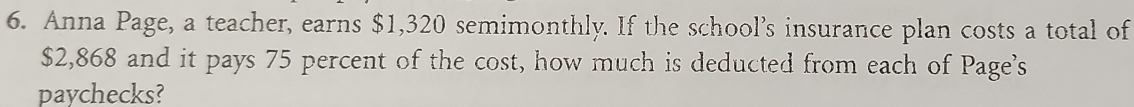 Anna Page, a teacher, earns $1,320 semimonthly. If the school’s insurance plan costs a total of
$2,868 and it pays 75 percent of the cost, how much is deducted from each of Page's 
paychecks?