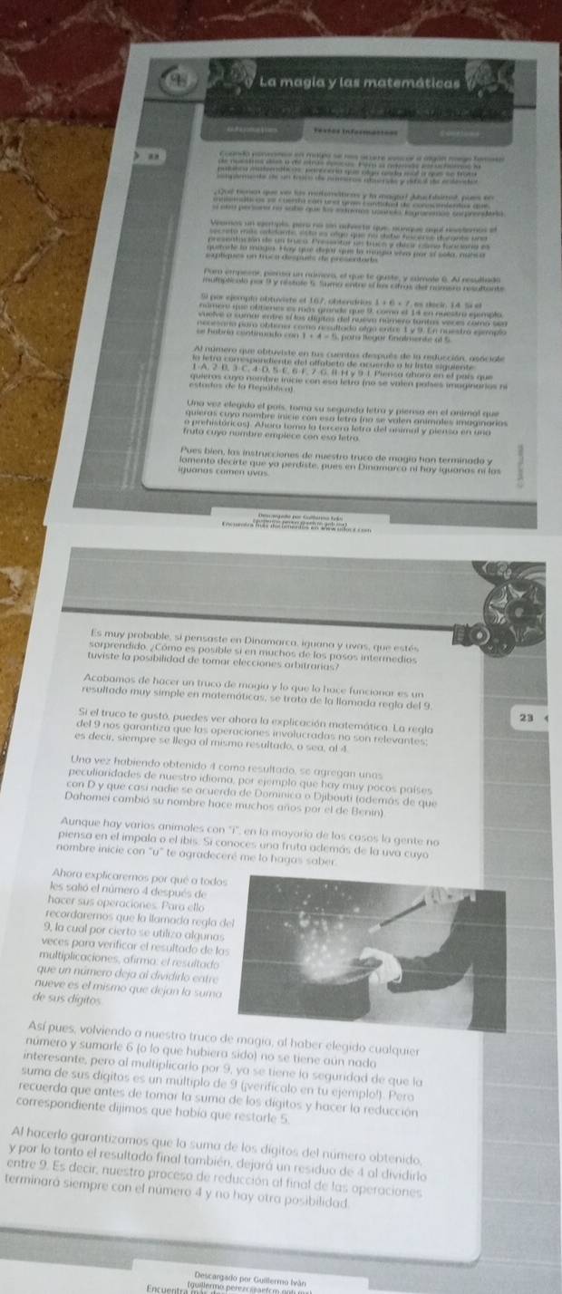 La magia y las matemáticas
) an
Dud benet que ver tis mefonsttions y la magal Jluc flsimst, pues tr
Par empeeor, piereo un número, el que te guste, y cúmale 6. Al resultado
muloplicalo por 9y restole 6. Suma entre ef ls cifras des namua resultante
Si por ejemplo obtuviste et 167, obtendrios 1 + 6 × 7, as decin 14. % el
número que obities es más grande que 9, como el 14 en nuestro eyimplo.
uelve a sumar entre eí los dígitos del nueso número tuntas veces como ser 
necesaro paro obticno como nesultado alga entre 1 y 9. En nuestró esemplo
se habria continuado con 1 + 4 - 5. pars legar finalmerte of 5
Al número que obtuviste en tus cuentas después de la reducción, asociale
a letra comependiente del offabeto de acuerdo a la lista siguiente
1 A. 2 B. 3 C. 4 D. 5E. 6 F. 7 G. Ⅱ 1ry 9 1 Piensa abora en el país que
quieros cuyo nombre inicie con esa letra (no se valen palses imaginarios nº
estodas de la Eepública)
Uno vez elegido el país, toma su segunda letra y pienso en el animal que
quieras cuyo nombre inicie con esa letra (na se valen animales imaginaria
o prehistóricas). Ahora toma la (ercera letra del animal y piensa en una
fruta cuyo nombre empiece con esa letro
Pues bien, las instrucciones de nuestro truco de magía han terminado y
amento decirte que ya perdiste, pues en Dinamarco ni hay iquanas ní las
iguanas comen uvas
Encuentra fo do to te deaea mor e com
Es muy probable, si pensaste en Dinamarca, iguana y uvas, que estés
sorprendido. ¿Cómo es posible si en muchos de los posos intermedios
tuviste la posibilidad de tomar elecciones arbitrarias
Acabamos de hacer un truco de magía y lo que lo hace funcionar es un
resultado muy simple en matemáticas, se trata de la llamada regla del 9
23
Si el truco te gustó, puedes ver abora la explicación matemática. La regla
del 9 nos garantiza que las operaciones involucradas no son relevantes:
es decir, siempre se llega al mismo resultado, o sea, al 4
Una vez habiendo obtenido 4 como resultado, se agregan unas
peculiaridades de nuestro idioma, por ejemplo que hay muy pocos países
con D y que casí nadie se acuerda de Dominica o Djibouti (además de que
Dahomei cambió su nombre hace muchos años por el de Benin)
Aunque hay varios animales con ''i', en la mayoría de los casos la gente no
piensa en el impala o el íbis. Si conoces una fruta además de la uva cuyo
nombre inicie con "u" te agradeceré me lo hagas saber
Ahora explicaremos por qué a tod
les salió el número 4 después de
hacer sus operaciones. Para ello
recordaremos que la ilamada regla 
9, la cual por cierto se utilizo alguna
veces para veríficar el resultado de l
multiplicaciones, afirma: el resultado
que un número deja al dividirlo entre
nueve es el mismo que dejan la suma
de sus dígitos
Así pues, volviendo a nuestro truco de magia, al haber elegido cualquier
número y sumarle 6 (o lo que hubiera sido) no se tiene aún nado
interesante, pero al multiplicario por 9, ya se tiene la seguridad de que la
suma de sus dígitos es un múltiplo de 9 (¡verifícalo en tu ejémplo!). Pero
recuerda que antes de tomar la suma de los dígitos y hacer la reducción
correspondiente dijimos que había que restorle 5.
Al hacerlo garantizamos que la suma de los dígitos del número obtenido,
y por lo tanto el resultado final también, dejará un residuo de 4 al dividirlo
entre 9. Es decir, nuestro proceso de reducción al final de las operaciones
terminará siempre con el número 4 y no hay otra posibilidad.
Descargado por Guillermo Iván
qulermo pérezc ial