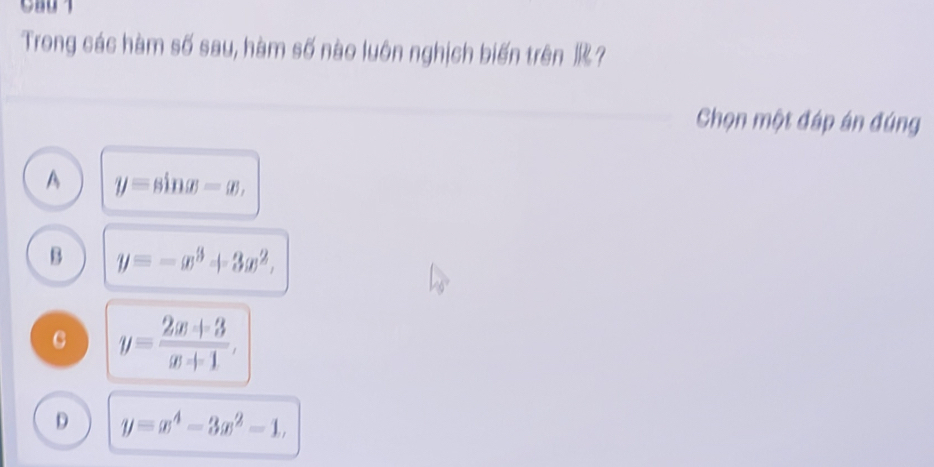 Trong các hàm số sau, hàm số nào luôn nghịch biến trên ?
Chọn một đáp án đúng
A y=sin x-x,
B y=-x^3+3x^2,
C y= (2x+3)/x+1 ,
D y=x^4-3x^2-1,