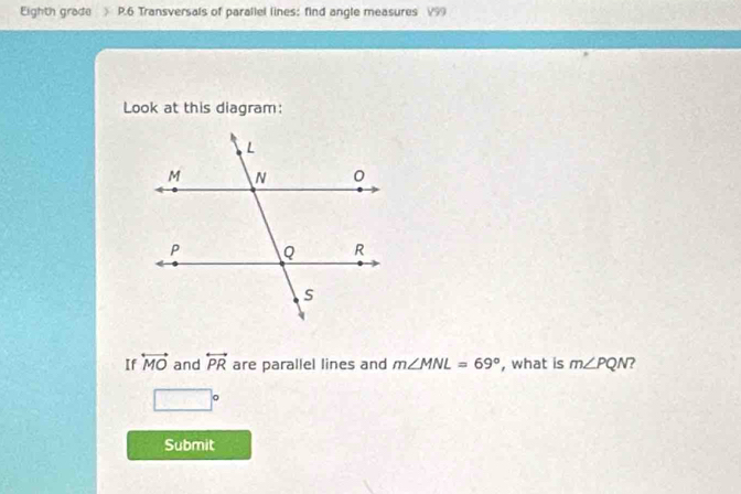 Eighth grade P.6 Transversals of parallel lines; find angle measures V99
Look at this diagram: 
If overleftrightarrow MO and overleftrightarrow PR are parallel lines and m∠ MNL=69° , what is m∠ PQN 7
□°
Submit