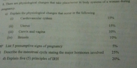 There are physiological changes that take place/occur in body systems of a woman during 
pregnancy 
a) Explain the physiological changes that occur in the following 
(i) Cardiovascular system 15%
(ii) Uterus 15%
(iii) Cervix and vagina 10%
(iv) Breasts 10%
List 5 presumptive signs of pregnancy
5%
) Describe the menstrual cycle stating the major hormones involved 25%
d) Explain five (5) principles of IRH 20%.