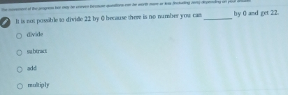 the movement of the progress ber may he uneven becouse quesiions can he worth more or lss (including nem) depenaing on your anw
= It is not possible to divide 22 by 0 because there is no number you can _by 0 and get 22.
divide
subtract
add
multiply