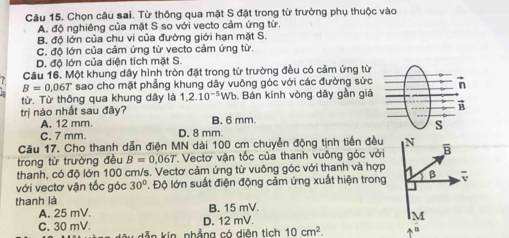 Chọn câu sai. Từ thông qua mặt S đặt trong từ trường phụ thuộc vào
A. độ nghiêng của mặt S so với vecto cảm ứng từ.
B. độ lớn của chu vi của đường giới hạn mặt S.
C. độ lớn của cảm ứng từ vecto cảm ứng từ.
D. độ lớn của diện tích mặt S.
Câu 16. Một khung dây hình tròn đặt trong từ trường đều có cảm ứng từ
B=0,06T sao cho mặt phẳng khung dây vuông góc với các đường sức
từ. Từ thông qua khung dây là 1,2.10^(-5)Wb. Bán kính vòng dây gần giá
trị nào nhất sau đây?
A. 12 mm. B. 6 mm.
C. 7 mm. D. 8 mm.
Câu 17. Cho thanh dẫn điện MN dài 100 cm chuyển động tịnh tiến đều
trong từ trường đều B=0,06T. Vectơ vận tốc của thanh vuông góc với
thanh, có độ lớn 100 cm/s. Vectơ cảm ứng từ vuông góc với thanh và hợp
với vectơ vận tốc góc 30°. Độ lớn suất điện động cảm ứng xuất hiện trong
thanh là
A. 25 mV. B. 15 mV.
C. 30 mV. D. 12 mV.
kẫn kín, phẳng có diên tích 10cm^2.