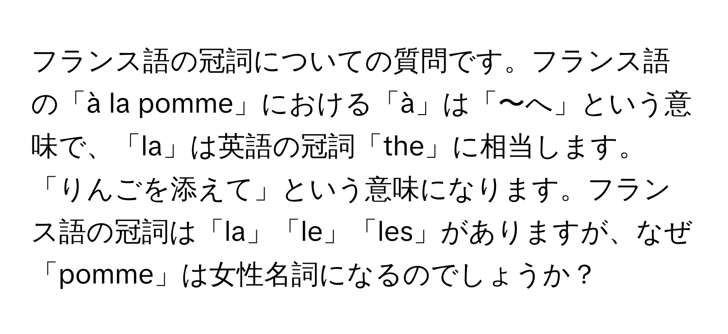 フランス語の冠詞についての質問です。フランス語の「à la pomme」における「à」は「〜へ」という意味で、「la」は英語の冠詞「the」に相当します。「りんごを添えて」という意味になります。フランス語の冠詞は「la」「le」「les」がありますが、なぜ「pomme」は女性名詞になるのでしょうか？