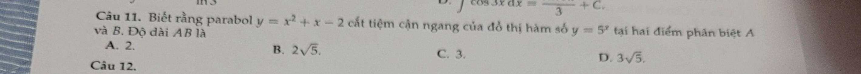 xdxequiv frac 3+C. 
Câu 11. Biết rằng parabol y=x^2+x-2 cắt tiệm cận ngang của đồ thị hàm số y=5^x tại hai điểm phân biệt A
và B. Độ dài AB là
A. 2.
B. 2sqrt(5). D. 3sqrt(5).
C. 3.
Câu 12.